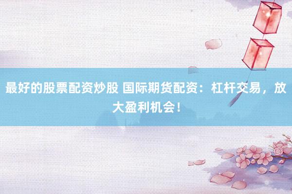 最好的股票配资炒股 国际期货配资：杠杆交易，放大盈利机会！