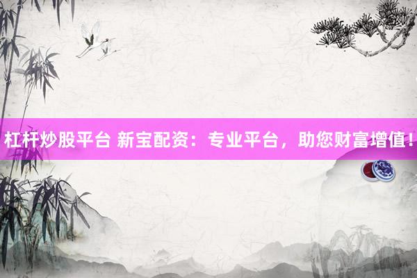 杠杆炒股平台 新宝配资：专业平台，助您财富增值！