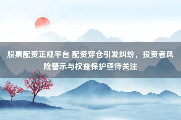 股票配资正规平台 配资穿仓引发纠纷，投资者风险警示与权益保护亟待关注