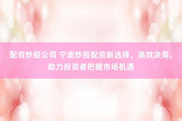 配资炒股公司 宁波炒股配资新选择，高效决策，助力投资者把握市场机遇