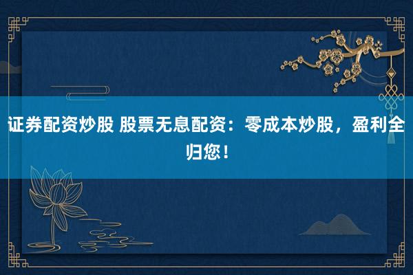 证券配资炒股 股票无息配资：零成本炒股，盈利全归您！