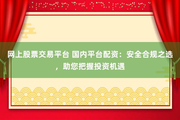 网上股票交易平台 国内平台配资：安全合规之选，助您把握投资机遇