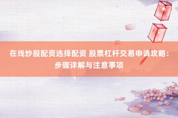 在线炒股配资选择配资 股票杠杆交易申请攻略：步骤详解与注意事项