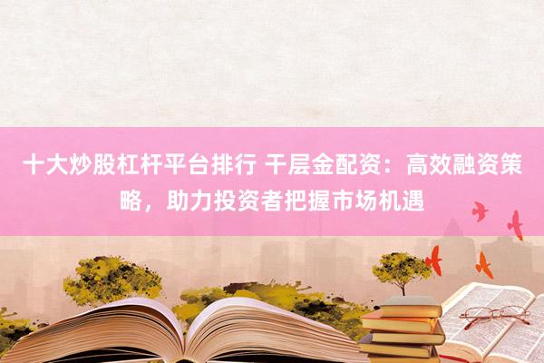 十大炒股杠杆平台排行 干层金配资：高效融资策略，助力投资者把握市场机遇