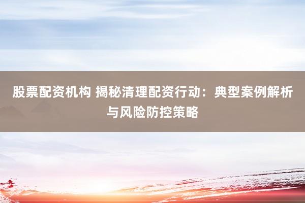 股票配资机构 揭秘清理配资行动：典型案例解析与风险防控策略