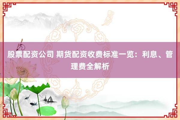 股票配资公司 期货配资收费标准一览：利息、管理费全解析