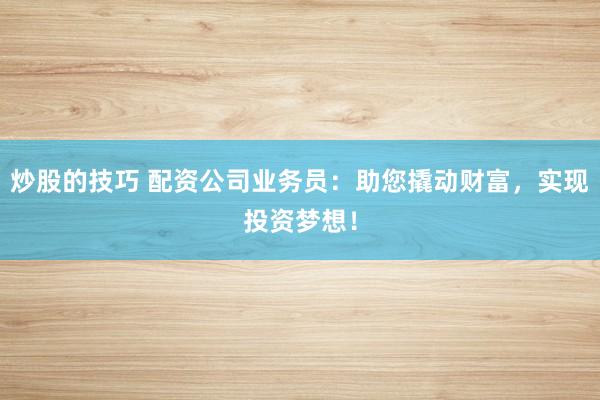 炒股的技巧 配资公司业务员：助您撬动财富，实现投资梦想！