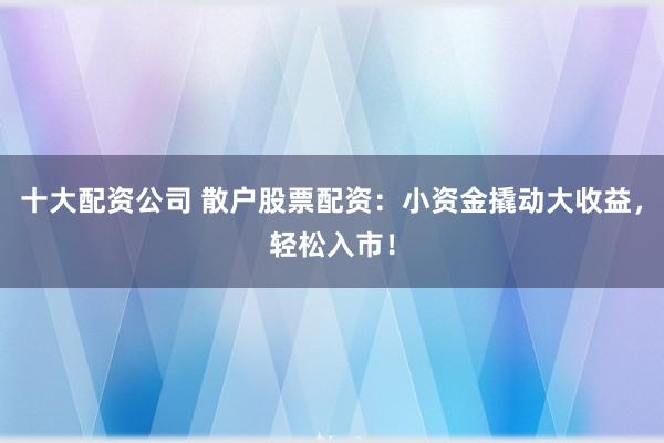 十大配资公司 散户股票配资：小资金撬动大收益，轻松入市！