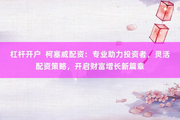 杠杆开户  柯塞威配资：专业助力投资者，灵活配资策略，开启财富增长新篇章