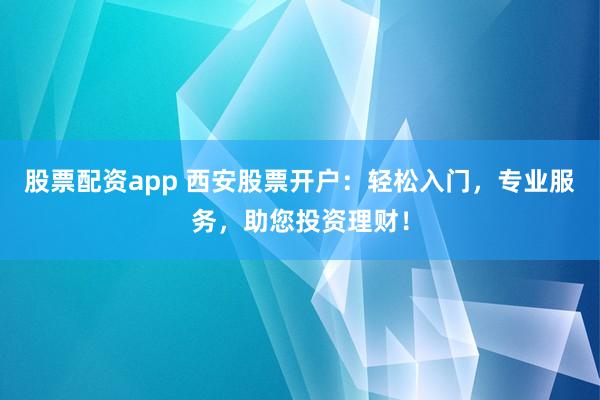 股票配资app 西安股票开户：轻松入门，专业服务，助您投资理财！