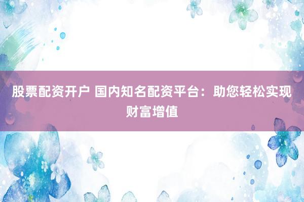 股票配资开户 国内知名配资平台：助您轻松实现财富增值