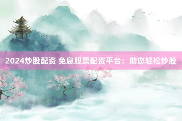 2024炒股配资 免息股票配资平台：助您轻松炒股