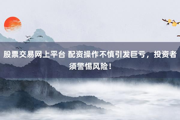 股票交易网上平台 配资操作不慎引发巨亏，投资者须警惕风险！