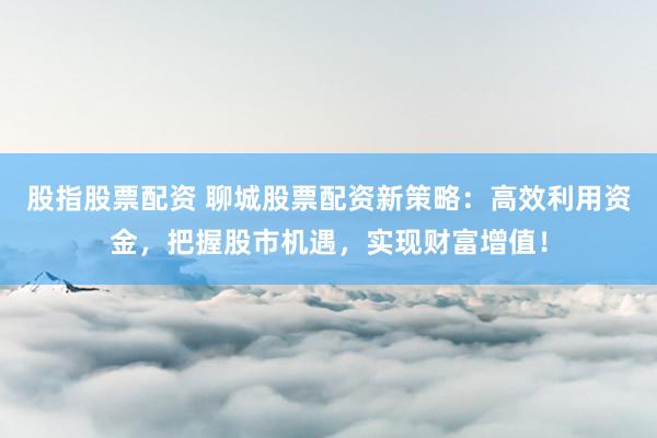 股指股票配资 聊城股票配资新策略：高效利用资金，把握股市机遇，实现财富增值！