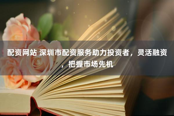 配资网站 深圳市配资服务助力投资者，灵活融资，把握市场先机