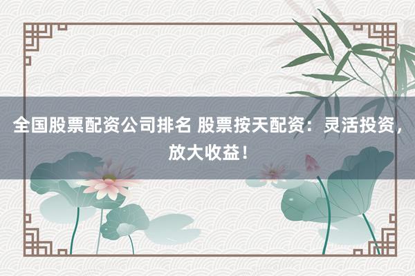 全国股票配资公司排名 股票按天配资：灵活投资，放大收益！