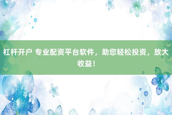 杠杆开户 专业配资平台软件，助您轻松投资，放大收益！