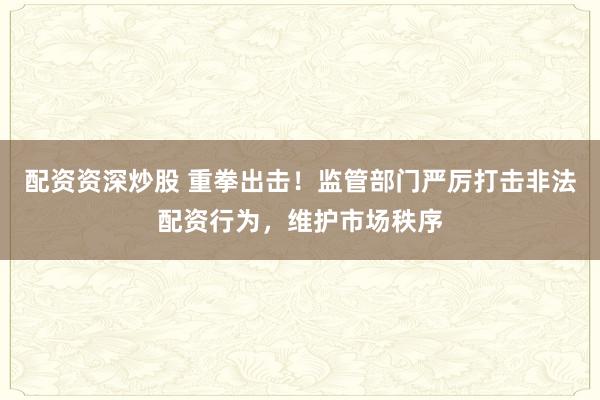 配资资深炒股 重拳出击！监管部门严厉打击非法配资行为，维护市场秩序