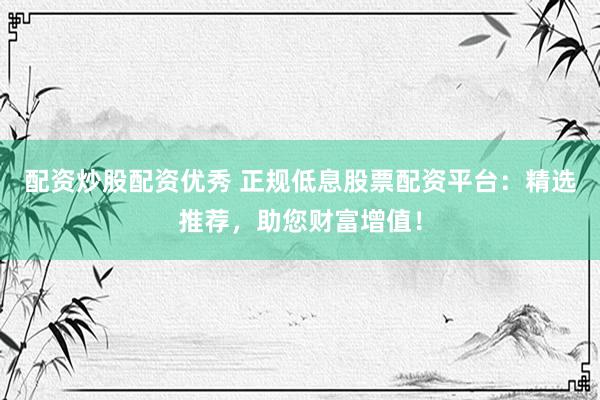 配资炒股配资优秀 正规低息股票配资平台:精选推荐,助您财富增值!