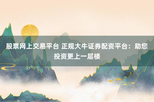 股票网上交易平台 正规大牛证券配资平台：助您投资更上一层楼