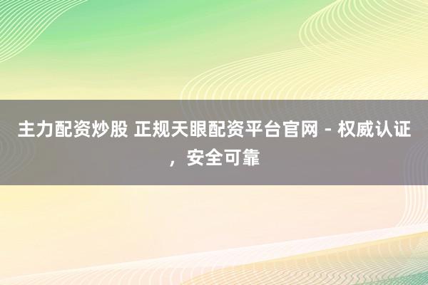 主力配资炒股 正规天眼配资平台官网 - 权威认证,安全可靠