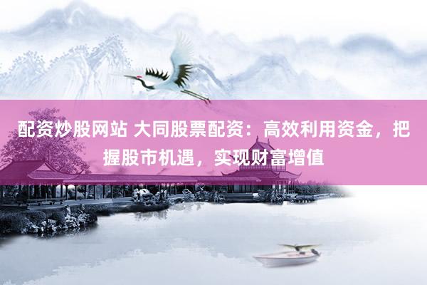配资炒股网站 大同股票配资:高效利用资金,把握股市机遇,实现财富增值