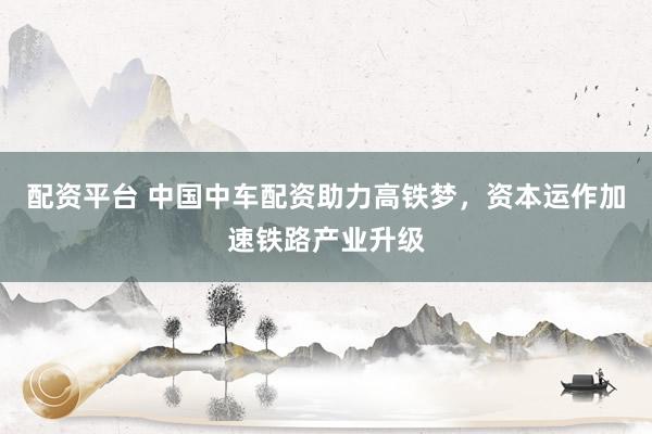 配资平台 中国中车配资助力高铁梦,资本运作加速铁路产业升级