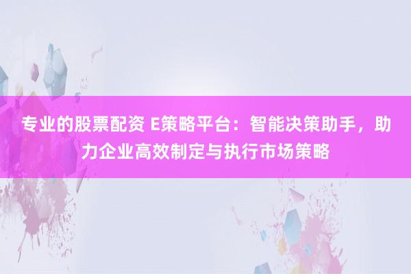 专业的股票配资 E策略平台:智能决策助手,助力企业高效制定与执行市场策略