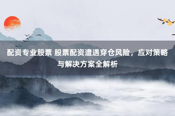 配资专业股票 股票配资遭遇穿仓风险，应对策略与解决方案全解析