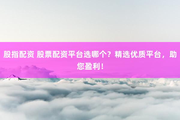 股指配资 股票配资平台选哪个？精选优质平台，助您盈利！
