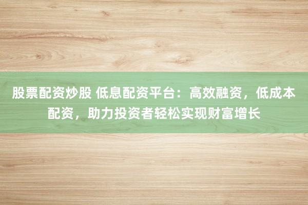 股票配资炒股 低息配资平台：高效融资，低成本配资，助力投资者轻松实现财富增长