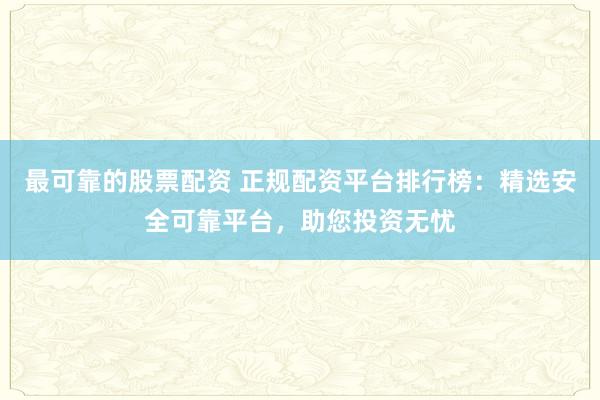 最可靠的股票配资 正规配资平台排行榜：精选安全可靠平台，助您投资无忧
