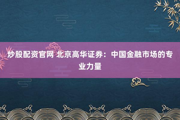 炒股配资官网 北京高华证券：中国金融市场的专业力量