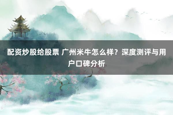 配资炒股给股票 广州米牛怎么样？深度测评与用户口碑分析