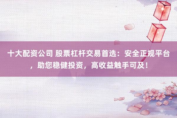 十大配资公司 股票杠杆交易首选：安全正规平台，助您稳健投资，高收益触手可及！