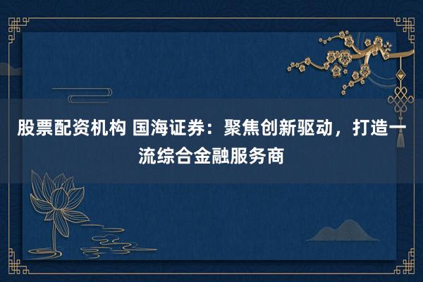 股票配资机构 国海证券:聚焦创新驱动,打造一流综合金融服务商