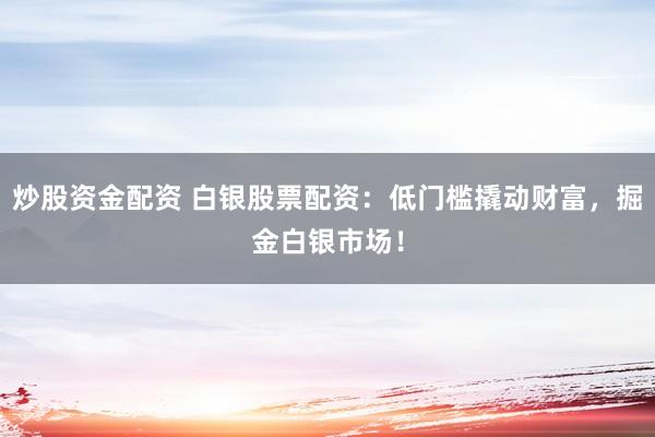 炒股资金配资 白银股票配资：低门槛撬动财富，掘金白银市场！