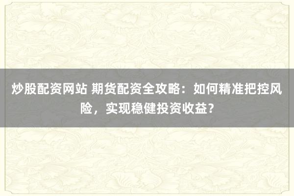 炒股配资网站 期货配资全攻略：如何精准把控风险，实现稳健投资收益？
