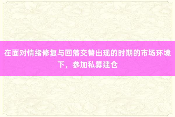 在面对情绪修复与回落交替出现的时期的市场环境下，参加私募建仓