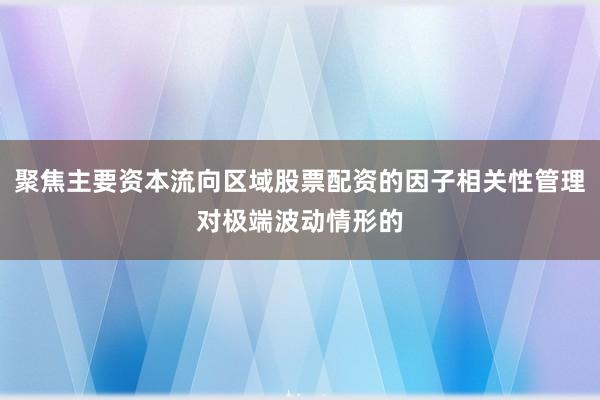 聚焦主要资本流向区域股票配资的因子相关性管理对极端波动情形的