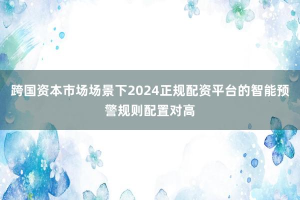 跨国资本市场场景下2024正规配资平台的智能预警规则配置对高