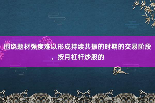 围绕题材强度难以形成持续共振的时期的交易阶段，按月杠杆炒股的