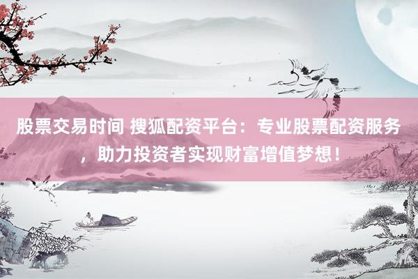 股票交易时间 搜狐配资平台：专业股票配资服务，助力投资者实现财富增值梦想！