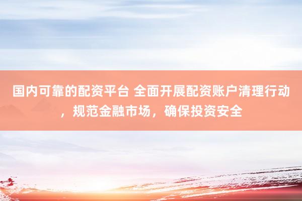 国内可靠的配资平台 全面开展配资账户清理行动,规范金融市场,确保投资安全