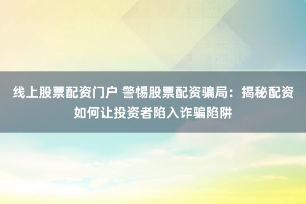线上股票配资门户 警惕股票配资骗局:揭秘配资如何让投资者陷入诈骗陷阱