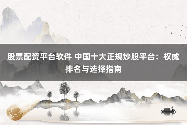 股票配资平台软件 中国十大正规炒股平台:权威排名与选择指南