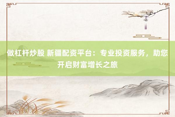 做杠杆炒股 新疆配资平台:专业投资服务,助您开启财富增长之旅