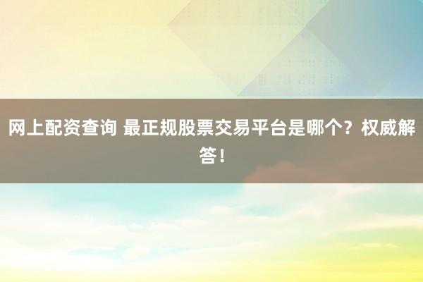 网上配资查询 最正规股票交易平台是哪个?权威解答!