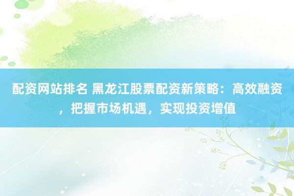 配资网站排名 黑龙江股票配资新策略：高效融资，把握市场机遇，实现投资增值