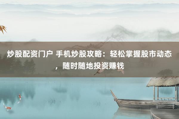 炒股配资门户 手机炒股攻略：轻松掌握股市动态，随时随地投资赚钱